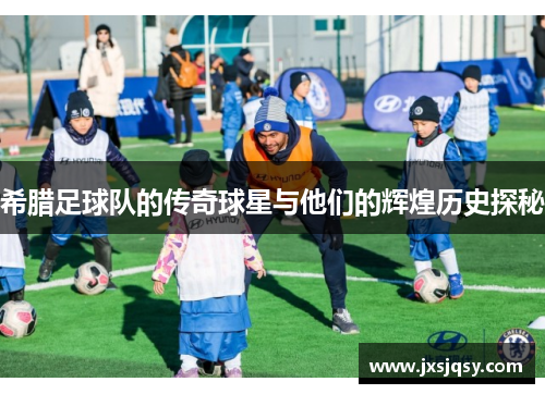 希腊足球队的传奇球星与他们的辉煌历史探秘