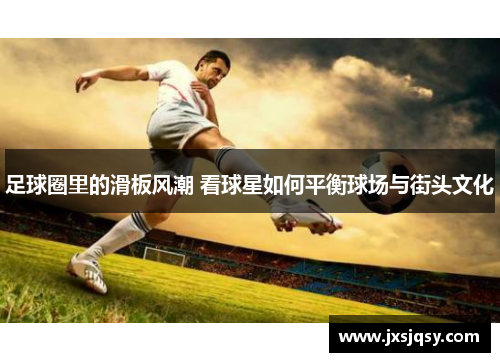 足球圈里的滑板风潮 看球星如何平衡球场与街头文化