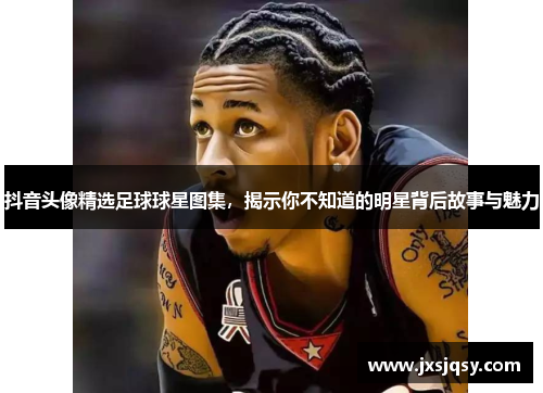 抖音头像精选足球球星图集，揭示你不知道的明星背后故事与魅力