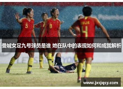曼城女足九号球员是谁 她在队中的表现如何和成就解析